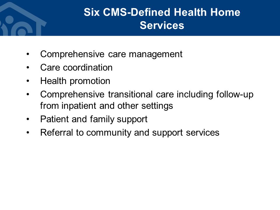 Six CMS-Defined Health Home Services Comprehensive care management Care coordination Health promotion Comprehensive transitional care including follow-up from inpatient and other settings Patient and family support Referral to community and support services