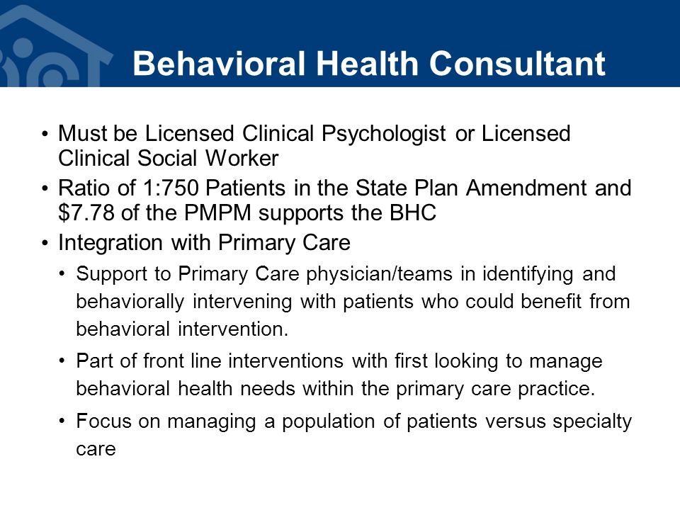 Must be Licensed Clinical Psychologist or Licensed Clinical Social Worker Ratio of 1:750 Patients in the State Plan Amendment and $7.78 of the PMPM supports the BHC Integration with Primary Care Support to Primary Care physician/teams in identifying and behaviorally intervening with patients who could benefit from behavioral intervention.