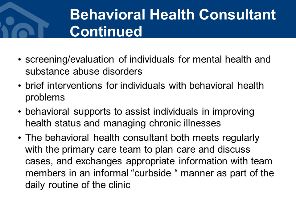 screening/evaluation of individuals for mental health and substance abuse disorders brief interventions for individuals with behavioral health problems behavioral supports to assist individuals in improving health status and managing chronic illnesses The behavioral health consultant both meets regularly with the primary care team to plan care and discuss cases, and exchanges appropriate information with team members in an informal curbside manner as part of the daily routine of the clinic Behavioral Health Consultant Continued