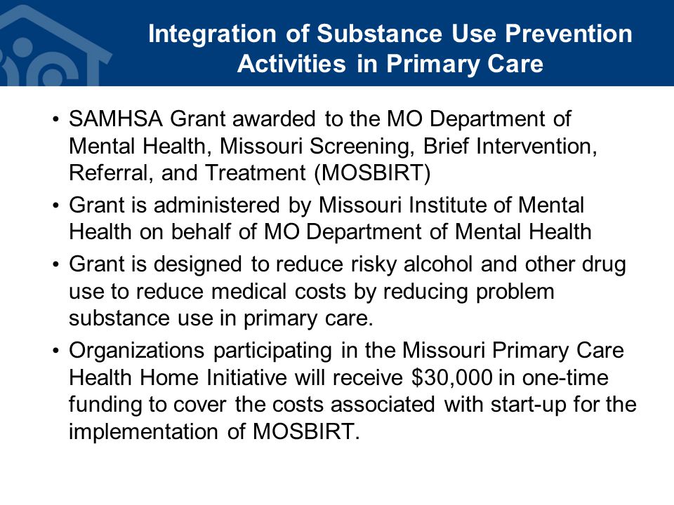 Integration of Substance Use Prevention Activities in Primary Care SAMHSA Grant awarded to the MO Department of Mental Health, Missouri Screening, Brief Intervention, Referral, and Treatment (MOSBIRT) Grant is administered by Missouri Institute of Mental Health on behalf of MO Department of Mental Health Grant is designed to reduce risky alcohol and other drug use to reduce medical costs by reducing problem substance use in primary care.