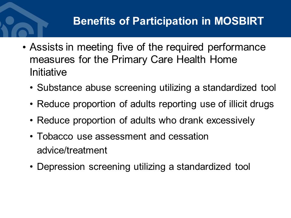 Benefits of Participation in MOSBIRT Assists in meeting five of the required performance measures for the Primary Care Health Home Initiative Substance abuse screening utilizing a standardized tool Reduce proportion of adults reporting use of illicit drugs Reduce proportion of adults who drank excessively Tobacco use assessment and cessation advice/treatment Depression screening utilizing a standardized tool