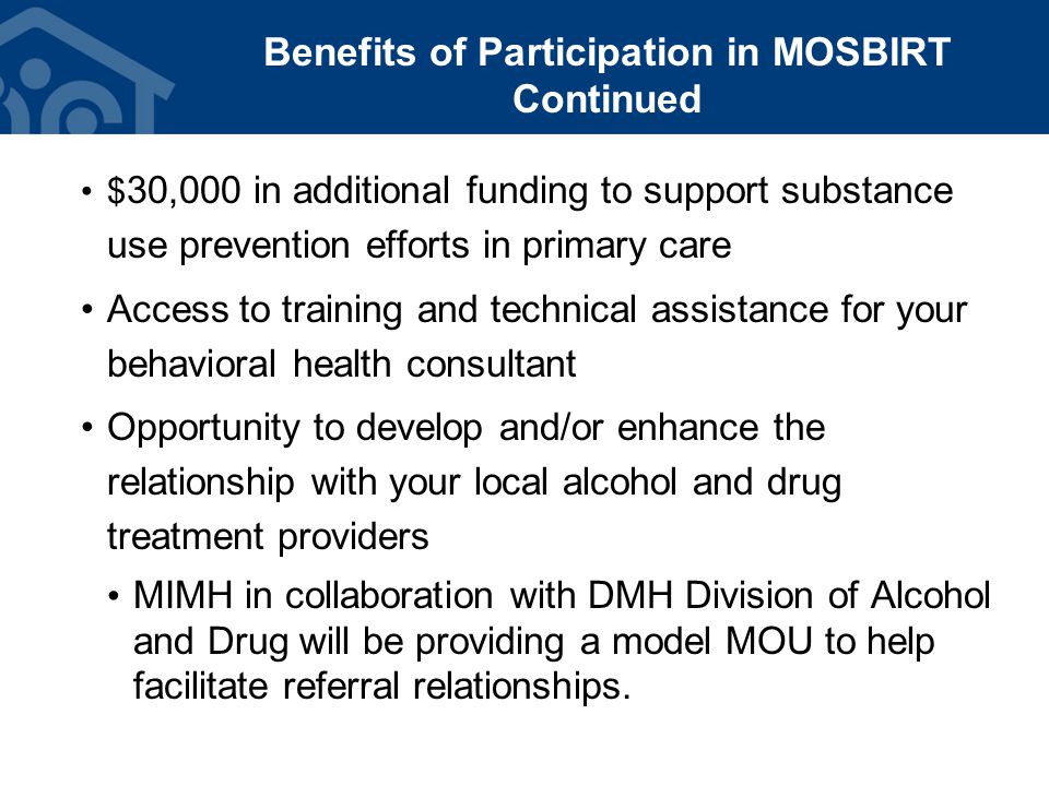 Benefits of Participation in MOSBIRT Continued $ 30,000 in additional funding to support substance use prevention efforts in primary care Access to training and technical assistance for your behavioral health consultant Opportunity to develop and/or enhance the relationship with your local alcohol and drug treatment providers MIMH in collaboration with DMH Division of Alcohol and Drug will be providing a model MOU to help facilitate referral relationships.