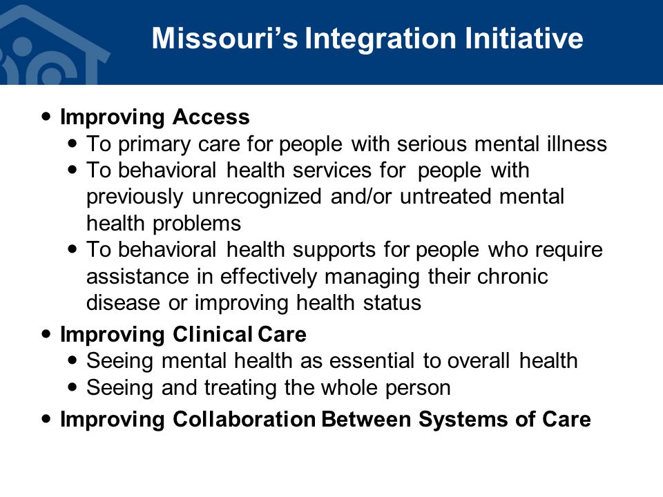 Improving Access To primary care for people with serious mental illness To behavioral health services for people with previously unrecognized and/or untreated mental health problems To behavioral health supports for people who require assistance in effectively managing their chronic disease or improving health status Improving Clinical Care Seeing mental health as essential to overall health Seeing and treating the whole person Improving Collaboration Between Systems of Care Missouri’s Integration Initiative