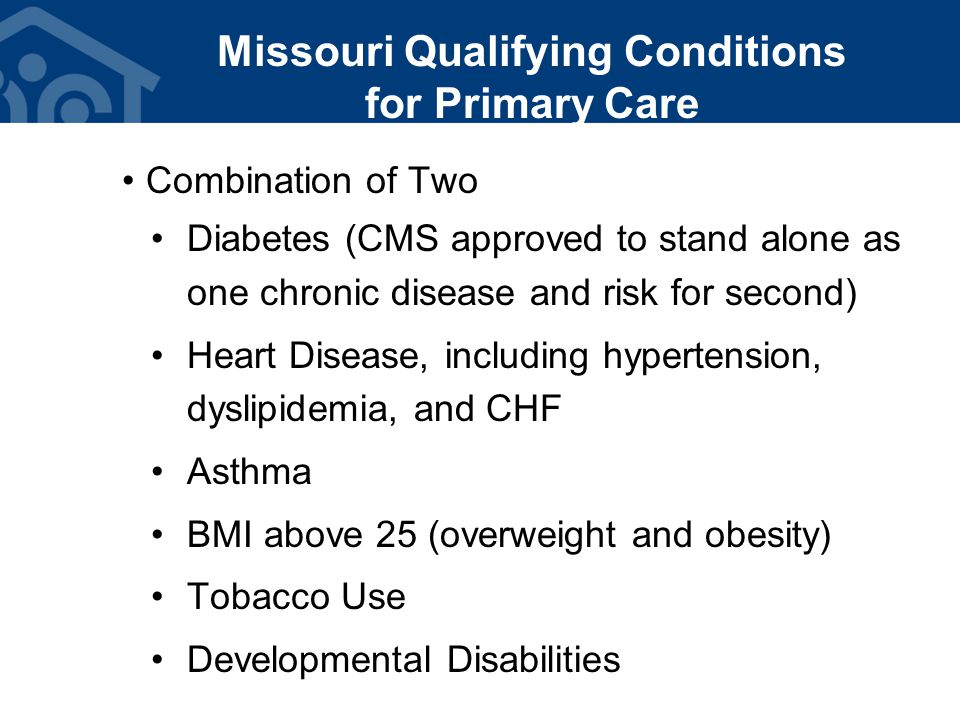 Missouri Qualifying Conditions for Primary Care Combination of Two Diabetes (CMS approved to stand alone as one chronic disease and risk for second) Heart Disease, including hypertension, dyslipidemia, and CHF Asthma BMI above 25 (overweight and obesity) Tobacco Use Developmental Disabilities