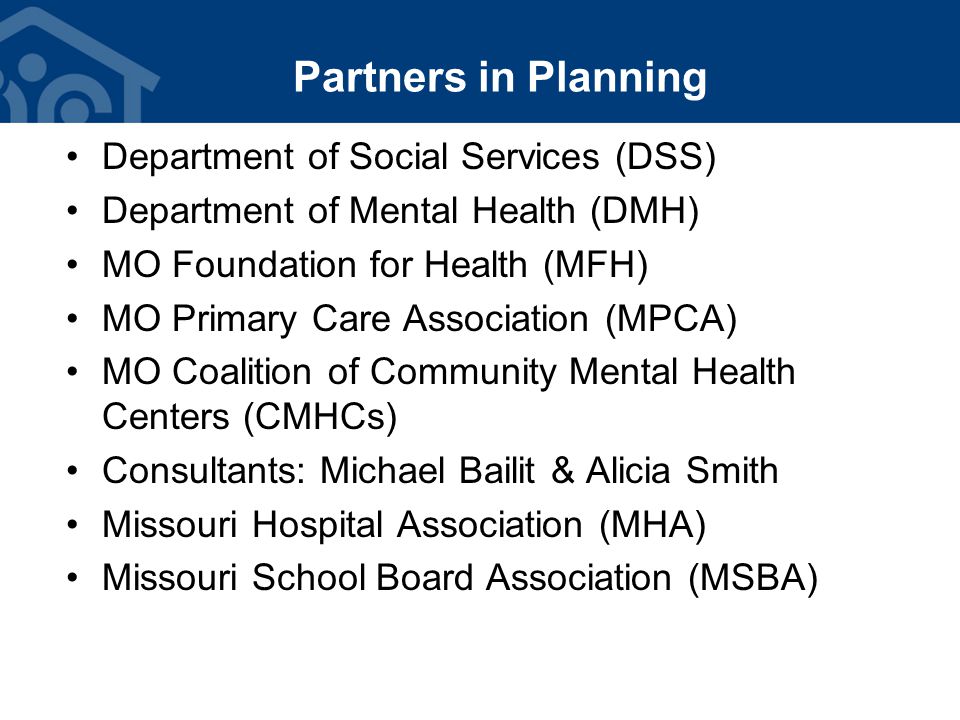 Partners in Planning Department of Social Services (DSS) Department of Mental Health (DMH) MO Foundation for Health (MFH) MO Primary Care Association (MPCA) MO Coalition of Community Mental Health Centers (CMHCs) Consultants: Michael Bailit & Alicia Smith Missouri Hospital Association (MHA) Missouri School Board Association (MSBA)