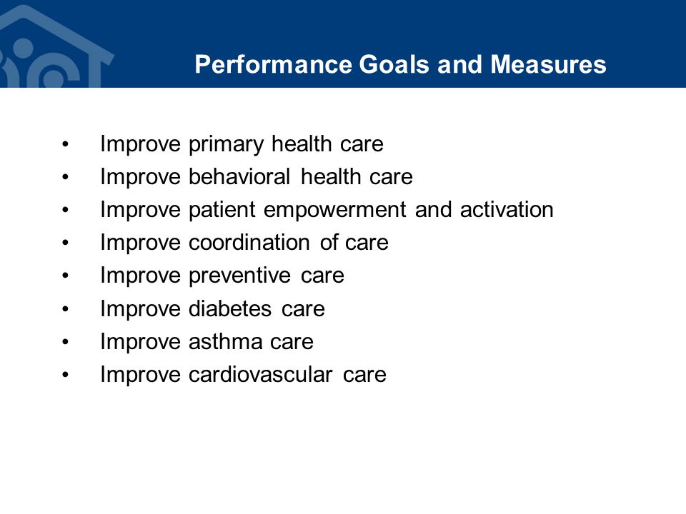 Performance Goals and Measures Improve primary health care Improve behavioral health care Improve patient empowerment and activation Improve coordination of care Improve preventive care Improve diabetes care Improve asthma care Improve cardiovascular care