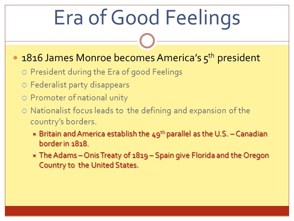 Era of Good Feelings 1816 James Monroe becomes America’s 5 th president  President during the Era of good Feelings  Federalist party disappears  Promoter of national unity  Nationalist focus leads to the defining and expansion of the country’s borders.