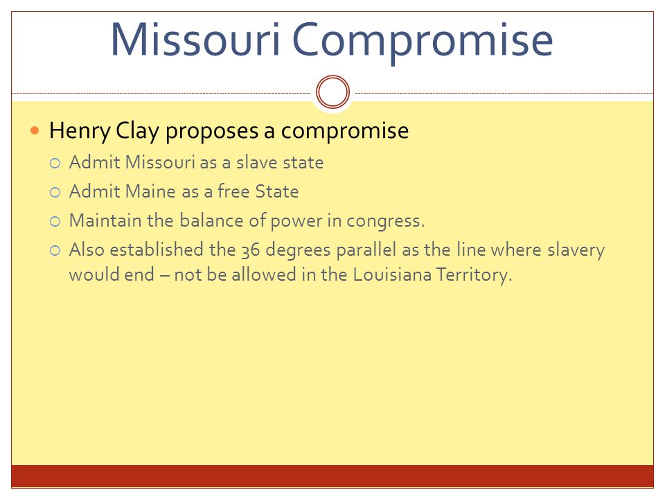 Missouri Compromise Henry Clay proposes a compromise  Admit Missouri as a slave state  Admit Maine as a free State  Maintain the balance of power in congress.
