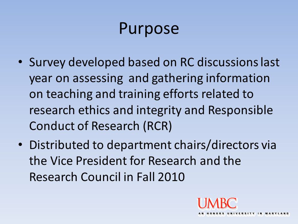 Purpose Survey developed based on RC discussions last year on assessing and gathering information on teaching and training efforts related to research ethics and integrity and Responsible Conduct of Research (RCR) Distributed to department chairs/directors via the Vice President for Research and the Research Council in Fall 2010