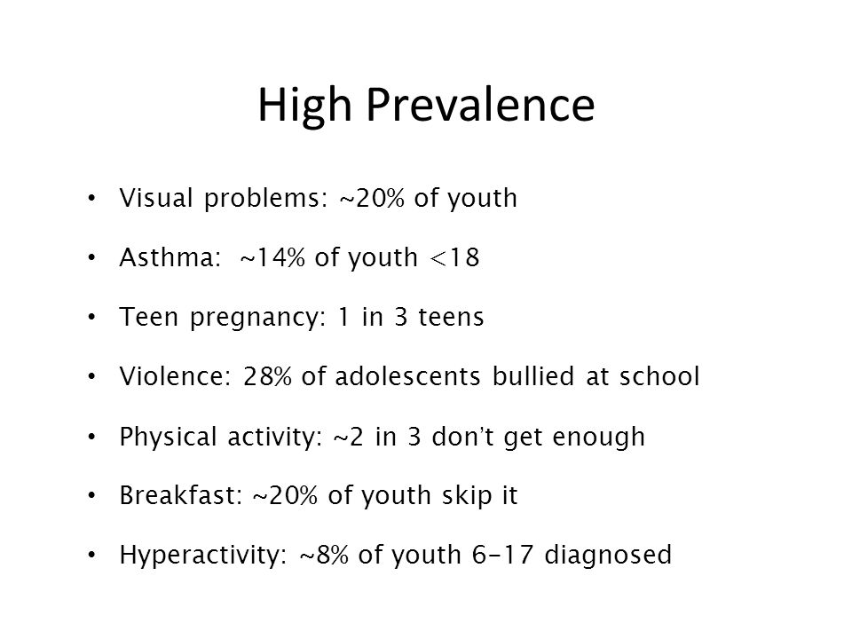 High Prevalence Visual problems: ~20% of youth Asthma: ~14% of youth <18 Teen pregnancy: 1 in 3 teens Violence: 28% of adolescents bullied at school Physical activity: ~2 in 3 don’t get enough Breakfast: ~20% of youth skip it Hyperactivity: ~8% of youth 6-17 diagnosed