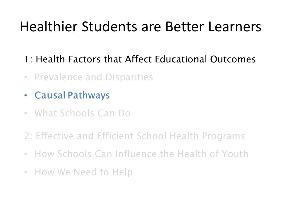 Healthier Students are Better Learners 1: Health Factors that Affect Educational Outcomes Prevalence and Disparities Causal Pathways What Schools Can Do 2: Effective and Efficient School Health Programs How Schools Can Influence the Health of Youth How We Need to Help
