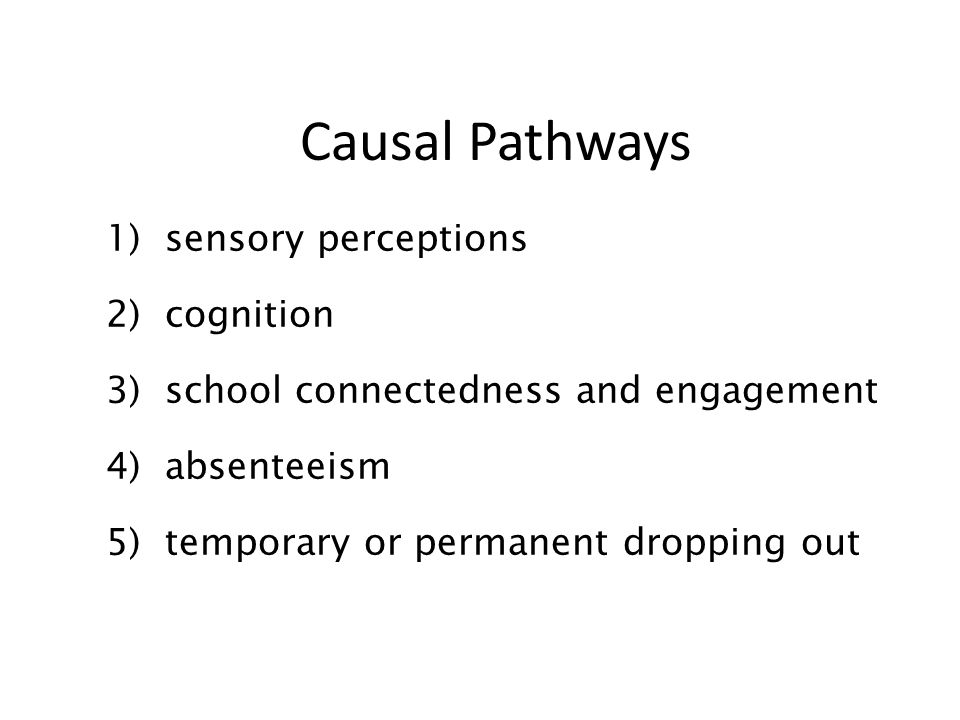 Causal Pathways 1) sensory perceptions 2) cognition 3) school connectedness and engagement 4) absenteeism 5) temporary or permanent dropping out