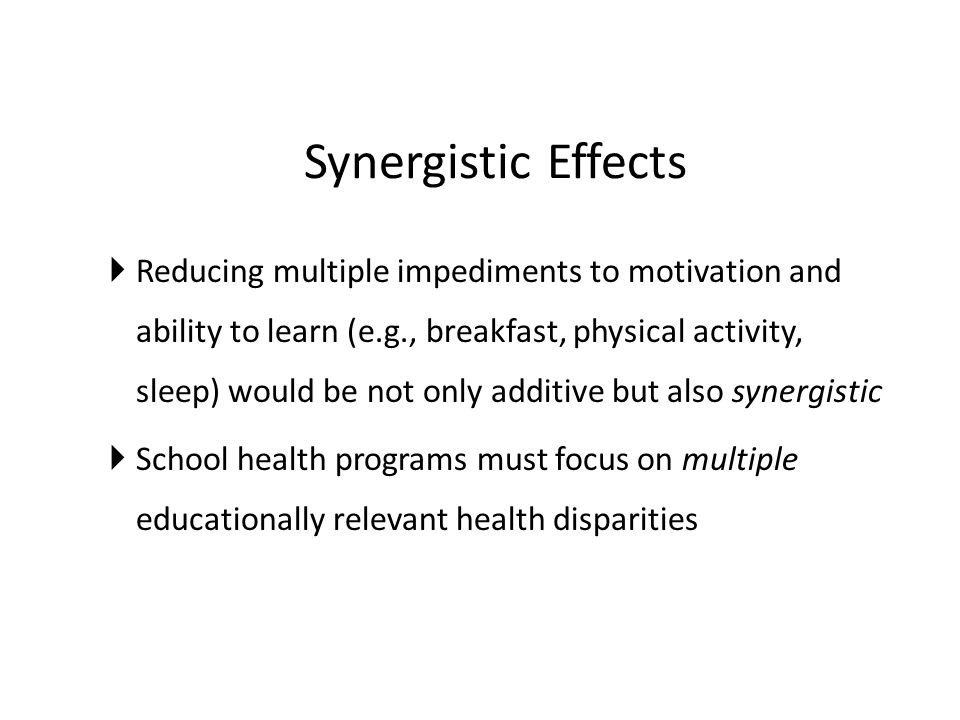 Synergistic Effects  Reducing multiple impediments to motivation and ability to learn (e.g., breakfast, physical activity, sleep) would be not only additive but also synergistic  School health programs must focus on multiple educationally relevant health disparities