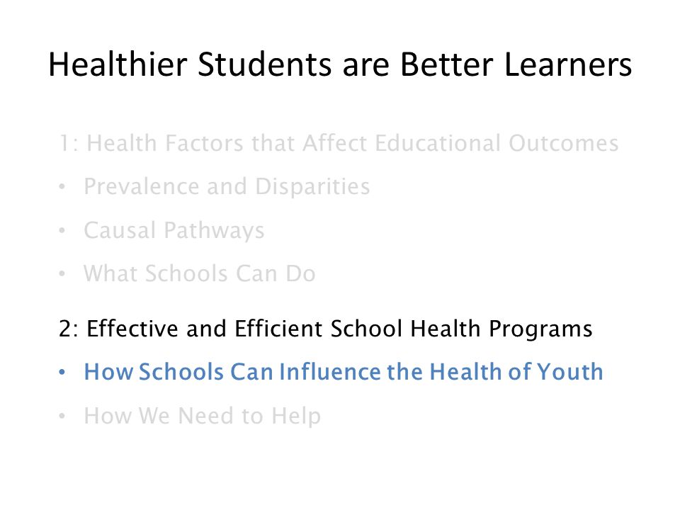 Healthier Students are Better Learners 1: Health Factors that Affect Educational Outcomes Prevalence and Disparities Causal Pathways What Schools Can Do 2: Effective and Efficient School Health Programs How Schools Can Influence the Health of Youth How We Need to Help
