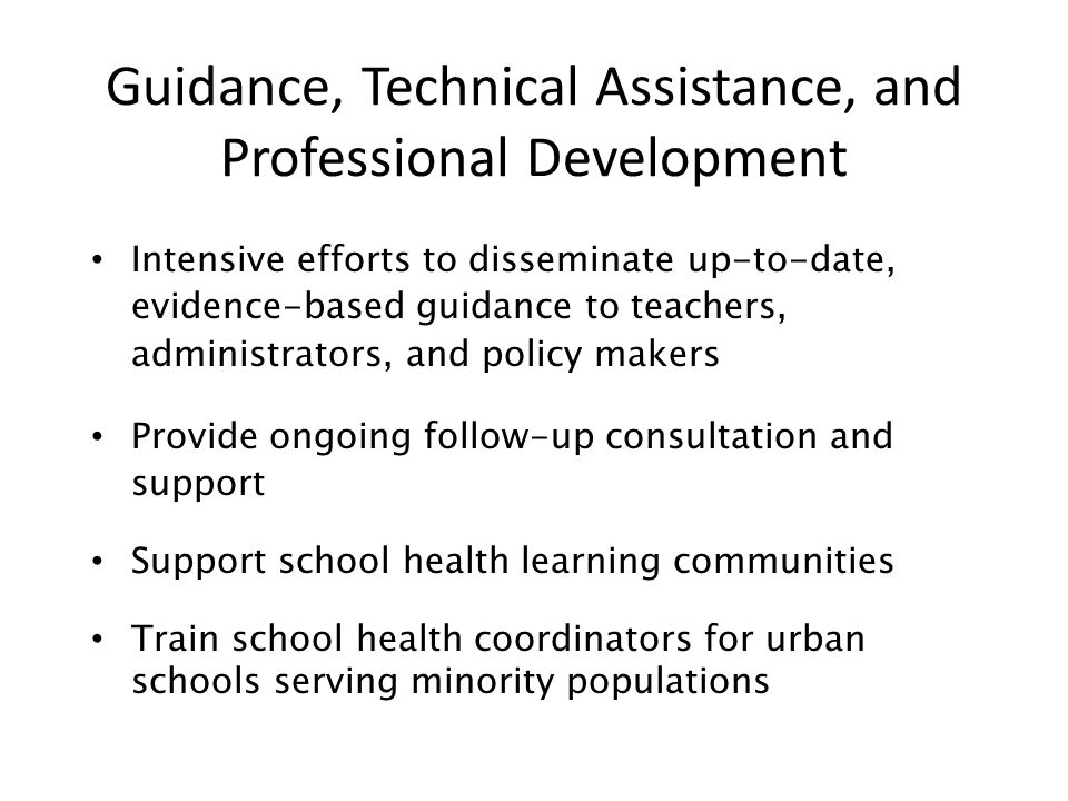 Guidance, Technical Assistance, and Professional Development Intensive efforts to disseminate up-to-date, evidence-based guidance to teachers, administrators, and policy makers Provide ongoing follow-up consultation and support Support school health learning communities Train school health coordinators for urban schools serving minority populations