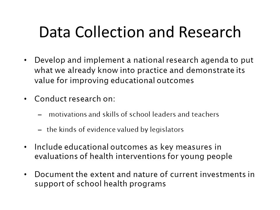 Data Collection and Research Develop and implement a national research agenda to put what we already know into practice and demonstrate its value for improving educational outcomes Conduct research on: – motivations and skills of school leaders and teachers – the kinds of evidence valued by legislators Include educational outcomes as key measures in evaluations of health interventions for young people Document the extent and nature of current investments in support of school health programs