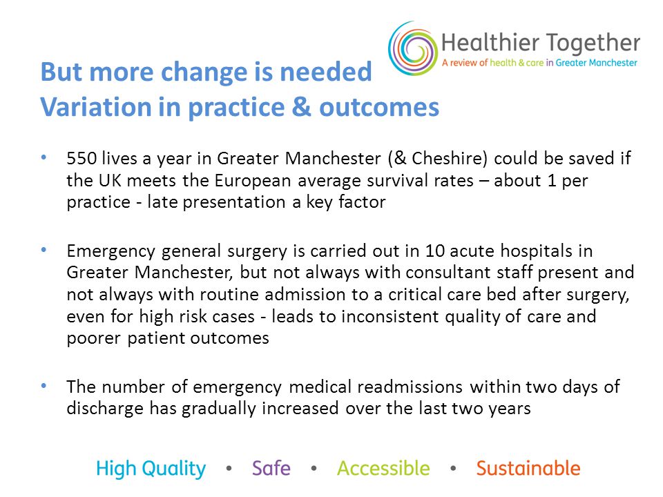 550 lives a year in Greater Manchester (& Cheshire) could be saved if the UK meets the European average survival rates – about 1 per practice - late presentation a key factor Emergency general surgery is carried out in 10 acute hospitals in Greater Manchester, but not always with consultant staff present and not always with routine admission to a critical care bed after surgery, even for high risk cases - leads to inconsistent quality of care and poorer patient outcomes The number of emergency medical readmissions within two days of discharge has gradually increased over the last two years But more change is needed Variation in practice & outcomes