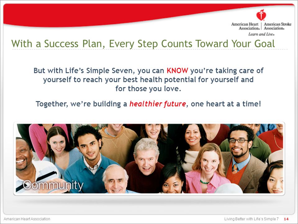 Living Better with Life’s Simple 7 American Heart Association With a Success Plan, Every Step Counts Toward Your Goal But with Life’s Simple Seven, you can KNOW you’re taking care of yourself to reach your best health potential for yourself and for those you love.