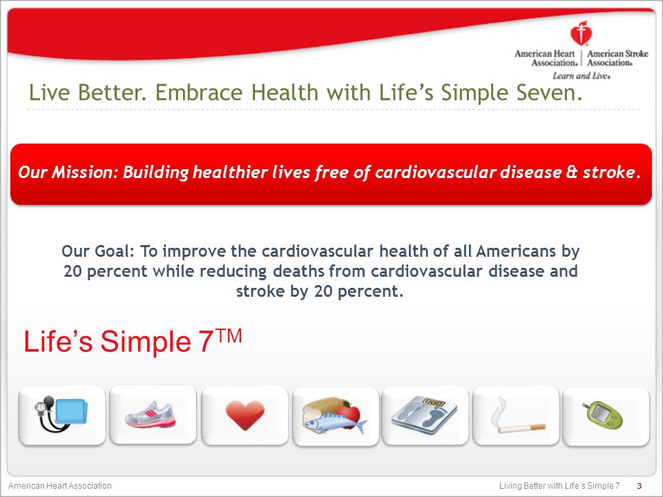 Living Better with Life’s Simple 7 American Heart Association Our Goal: To improve the cardiovascular health of all Americans by 20 percent while reducing deaths from cardiovascular disease and stroke by 20 percent.