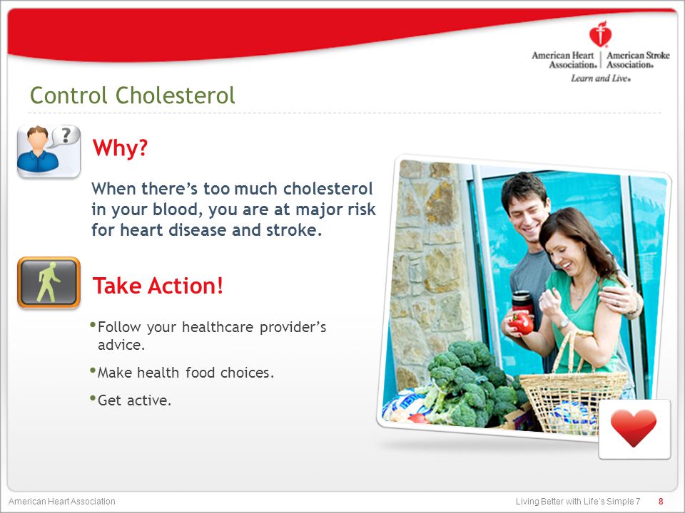Living Better with Life’s Simple 7 American Heart Association Control Cholesterol When there’s too much cholesterol in your blood, you are at major risk for heart disease and stroke.