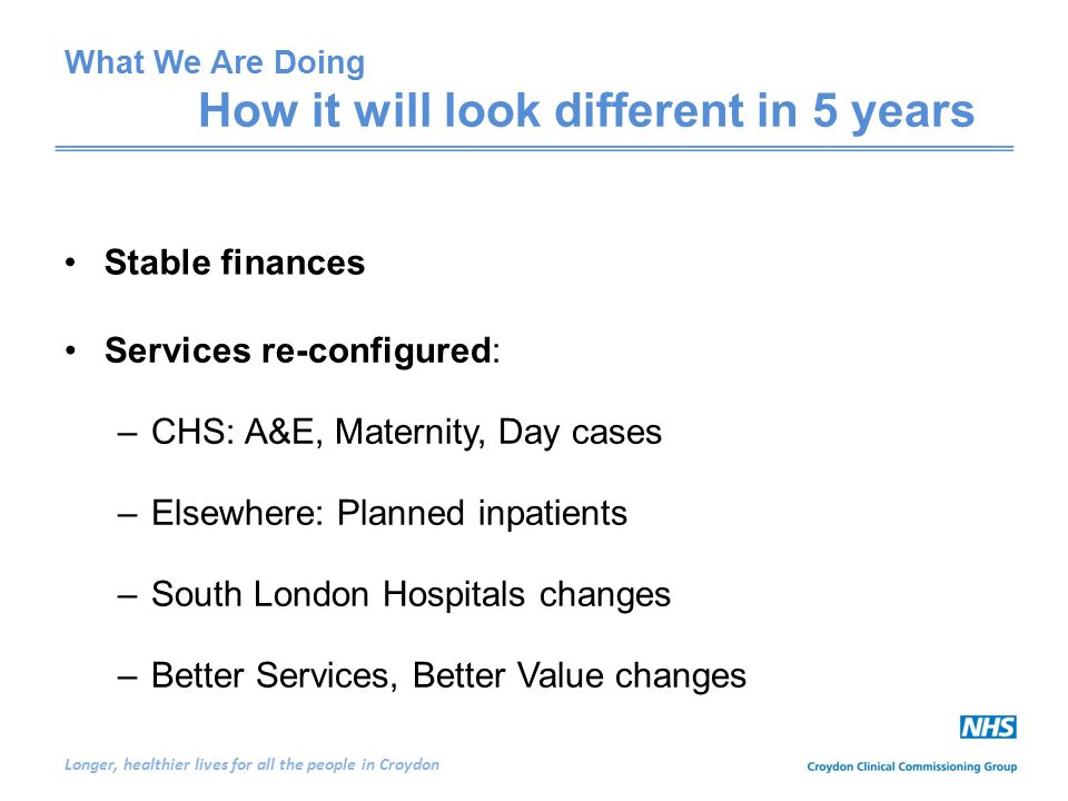Longer, healthier lives for all the people in Croydon Services re-configured: –CHS: A&E, Maternity, Day cases –Elsewhere: Planned inpatients –South London Hospitals changes –Better Services, Better Value changes Stable finances What We Are Doing How it will look different in 5 years