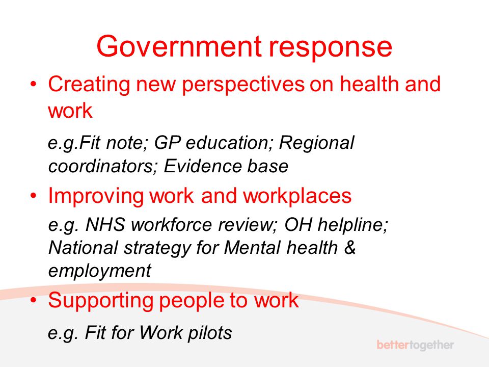 Government response Creating new perspectives on health and work e.g.Fit note; GP education; Regional coordinators; Evidence base Improving work and workplaces e.g.