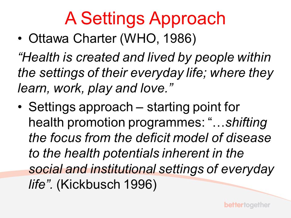 A Settings Approach Ottawa Charter (WHO, 1986) Health is created and lived by people within the settings of their everyday life; where they learn, work, play and love. Settings approach – starting point for health promotion programmes: …shifting the focus from the deficit model of disease to the health potentials inherent in the social and institutional settings of everyday life .