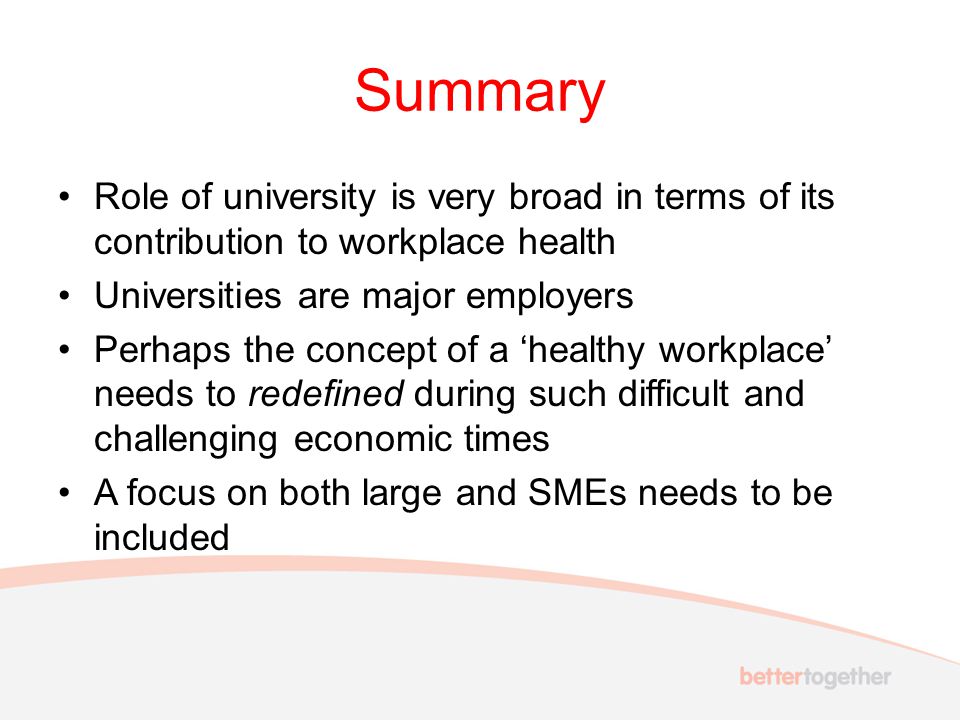 Summary Role of university is very broad in terms of its contribution to workplace health Universities are major employers Perhaps the concept of a ‘healthy workplace’ needs to redefined during such difficult and challenging economic times A focus on both large and SMEs needs to be included