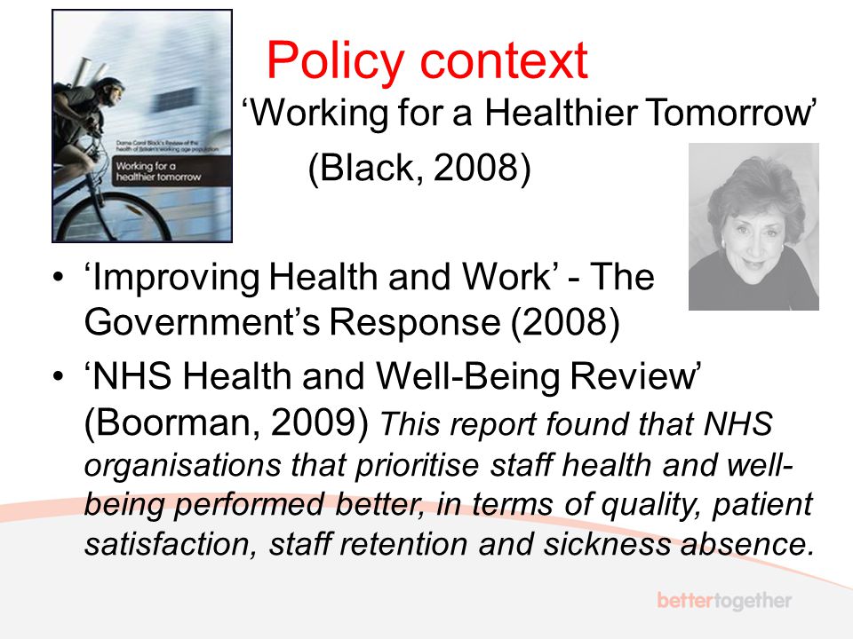 Policy context ‘Working for a Healthier Tomorrow’ (Black, 2008) ‘Improving Health and Work’ - The Government’s Response (2008) ‘NHS Health and Well-Being Review’ (Boorman, 2009) This report found that NHS organisations that prioritise staff health and well- being performed better, in terms of quality, patient satisfaction, staff retention and sickness absence.