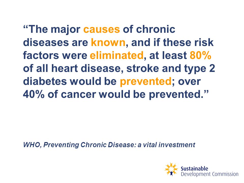 The major causes of chronic diseases are known, and if these risk factors were eliminated, at least 80% of all heart disease, stroke and type 2 diabetes would be prevented; over 40% of cancer would be prevented. WHO, Preventing Chronic Disease: a vital investment