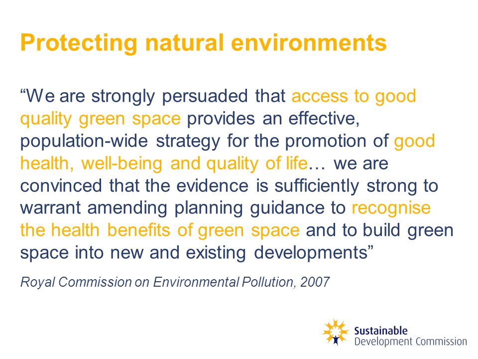 Protecting natural environments We are strongly persuaded that access to good quality green space provides an effective, population-wide strategy for the promotion of good health, well-being and quality of life… we are convinced that the evidence is sufficiently strong to warrant amending planning guidance to recognise the health benefits of green space and to build green space into new and existing developments Royal Commission on Environmental Pollution, 2007