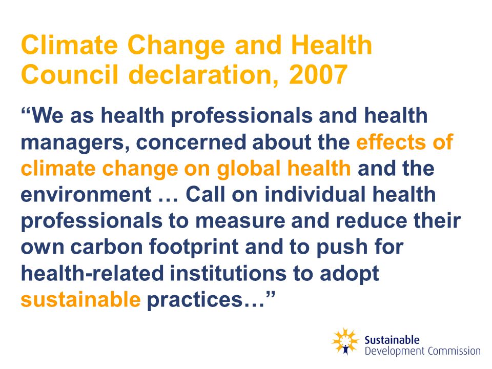 Climate Change and Health Council declaration, 2007 We as health professionals and health managers, concerned about the effects of climate change on global health and the environment … Call on individual health professionals to measure and reduce their own carbon footprint and to push for health-related institutions to adopt sustainable practices…
