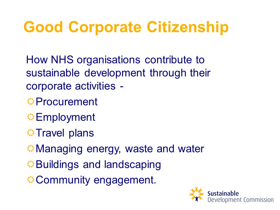 Good Corporate Citizenship How NHS organisations contribute to sustainable development through their corporate activities -  Procurement  Employment  Travel plans  Managing energy, waste and water  Buildings and landscaping  Community engagement.