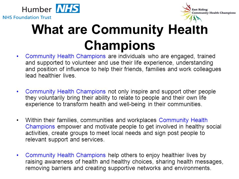 What are Community Health Champions Community Health Champions are individuals who are engaged, trained and supported to volunteer and use their life experience, understanding and position of influence to help their friends, families and work colleagues lead healthier lives.