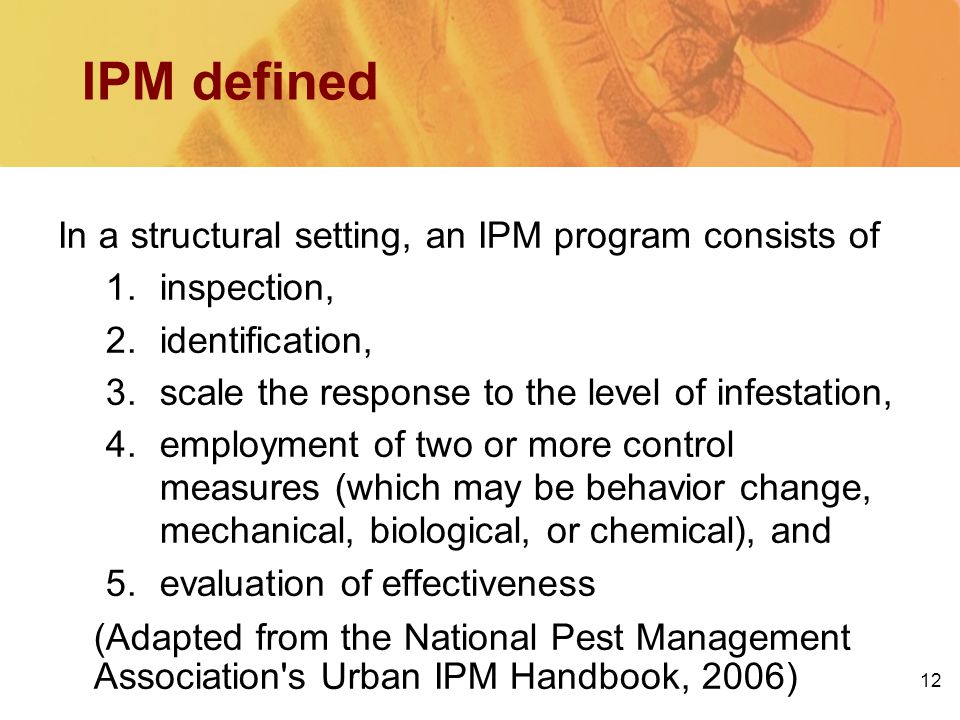 IPM defined In a structural setting, an IPM program consists of 1.inspection, 2.identification, 3.scale the response to the level of infestation, 4.employment of two or more control measures (which may be behavior change, mechanical, biological, or chemical), and 5.evaluation of effectiveness (Adapted from the National Pest Management Association s Urban IPM Handbook, 2006) 12