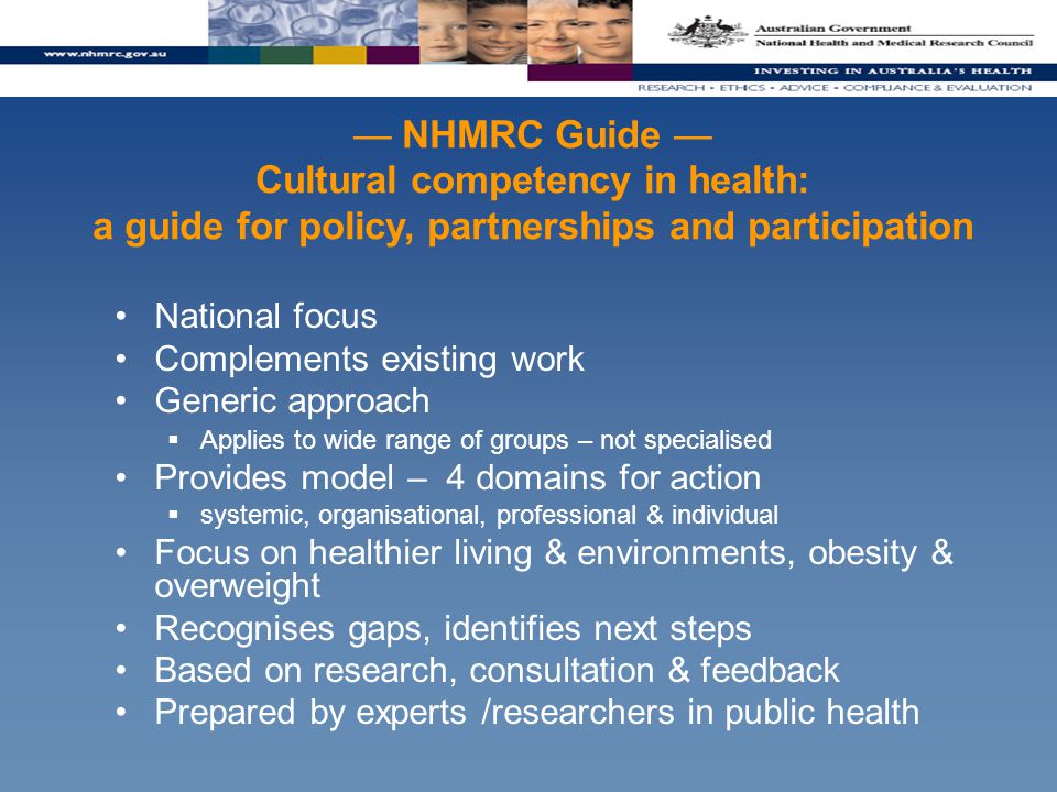 — NHMRC Guide — Cultural competency in health: a guide for policy, partnerships and participation National focus Complements existing work Generic approach  Applies to wide range of groups – not specialised Provides model – 4 domains for action  systemic, organisational, professional & individual Focus on healthier living & environments, obesity & overweight Recognises gaps, identifies next steps Based on research, consultation & feedback Prepared by experts /researchers in public health