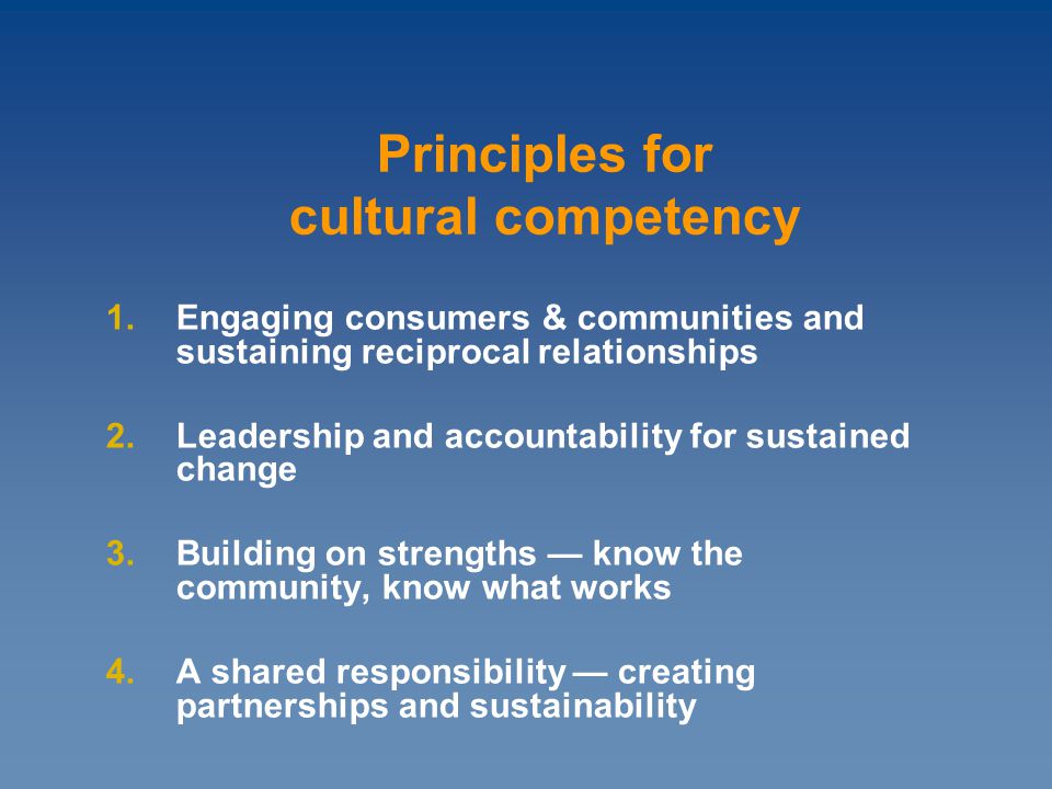 1.Engaging consumers & communities and sustaining reciprocal relationships 2.Leadership and accountability for sustained change 3.Building on strengths — know the community, know what works 4.A shared responsibility — creating partnerships and sustainability Principles for cultural competency