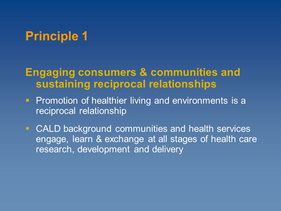 Principle 1 Engaging consumers & communities and sustaining reciprocal relationships  Promotion of healthier living and environments is a reciprocal relationship  CALD background communities and health services engage, learn & exchange at all stages of health care research, development and delivery