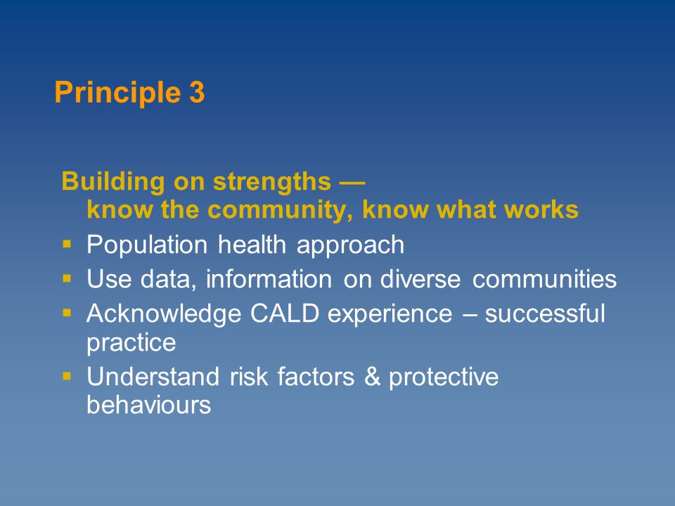 Building on strengths — know the community, know what works  Population health approach  Use data, information on diverse communities  Acknowledge CALD experience – successful practice  Understand risk factors & protective behaviours Principle 3