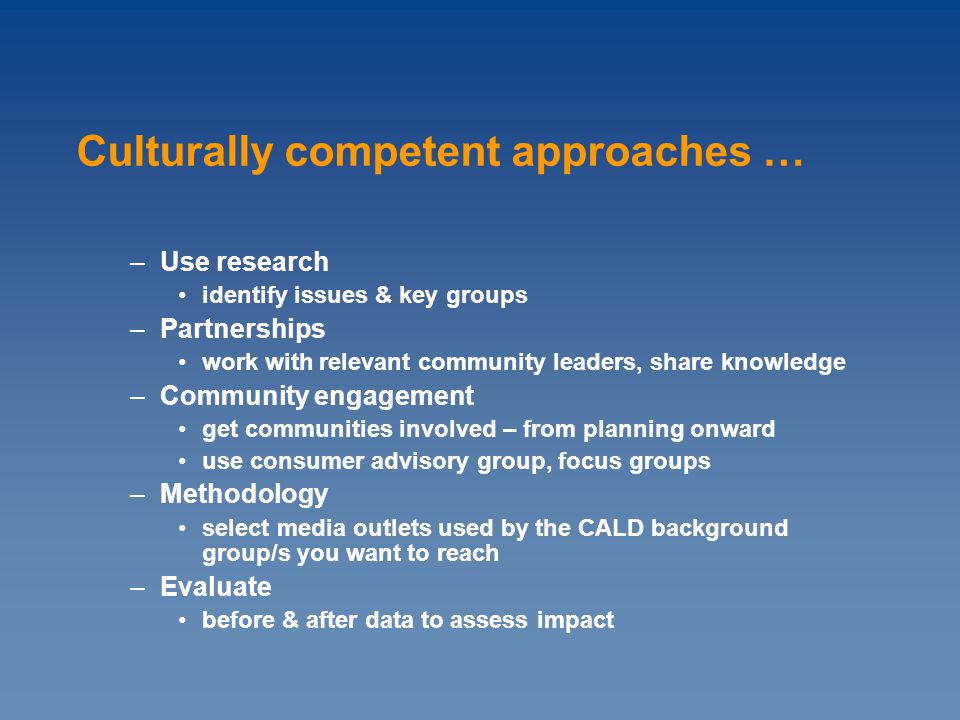 –Use research identify issues & key groups –Partnerships work with relevant community leaders, share knowledge –Community engagement get communities involved – from planning onward use consumer advisory group, focus groups –Methodology select media outlets used by the CALD background group/s you want to reach –Evaluate before & after data to assess impact Culturally competent approaches …