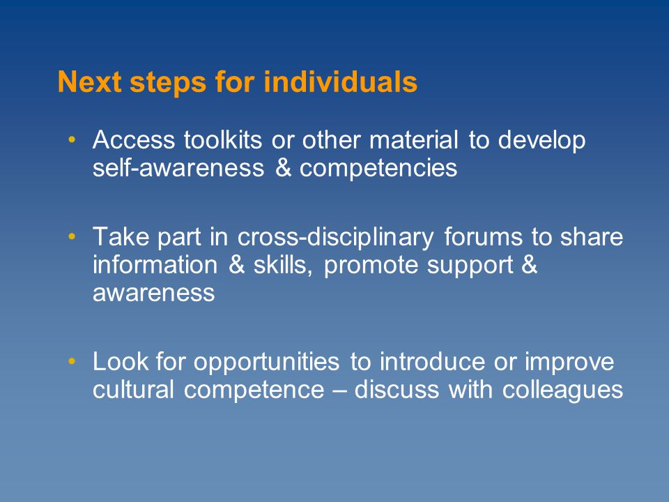 Access toolkits or other material to develop self-awareness & competencies Take part in cross-disciplinary forums to share information & skills, promote support & awareness Look for opportunities to introduce or improve cultural competence – discuss with colleagues Next steps for individuals
