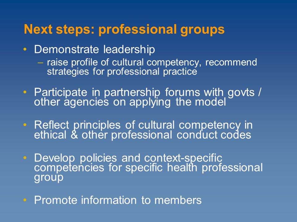 Demonstrate leadership –raise profile of cultural competency, recommend strategies for professional practice Participate in partnership forums with govts / other agencies on applying the model Reflect principles of cultural competency in ethical & other professional conduct codes Develop policies and context-specific competencies for specific health professional group Promote information to members Next steps: professional groups