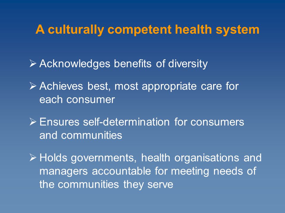 Acknowledges benefits of diversity  Achieves best, most appropriate care for each consumer  Ensures self-determination for consumers and communities  Holds governments, health organisations and managers accountable for meeting needs of the communities they serve A culturally competent health system