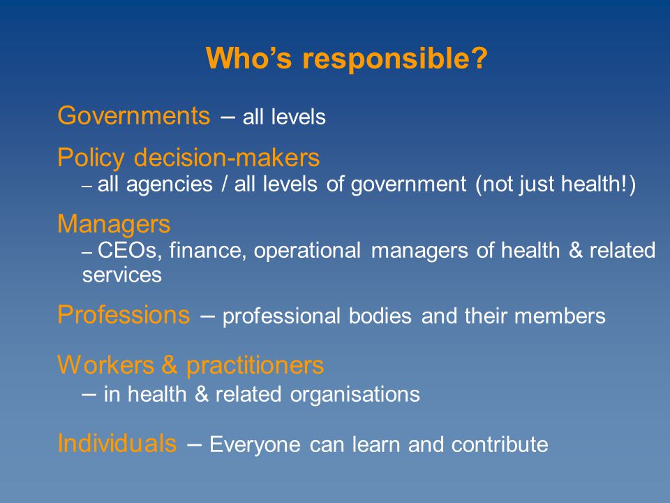 Governments – all levels Policy decision-makers – all agencies / all levels of government (not just health!) Managers – CEOs, finance, operational managers of health & related services Professions – professional bodies and their members Workers & practitioners – in health & related organisations Individuals – Everyone can learn and contribute Who’s responsible