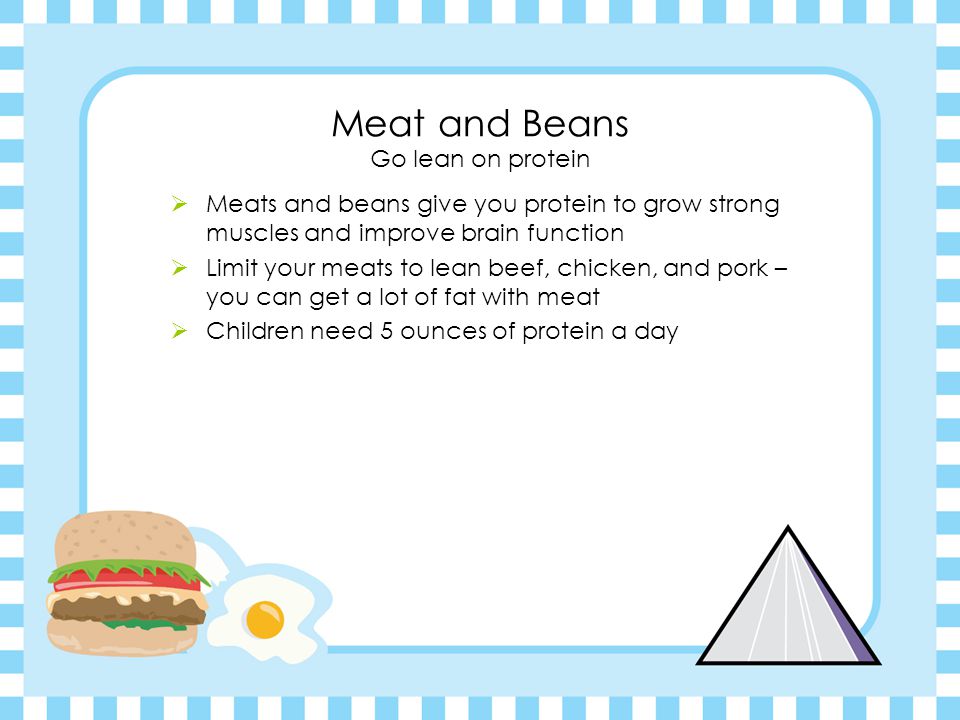 Meat and Beans Go lean on protein  Meats and beans give you protein to grow strong muscles and improve brain function  Limit your meats to lean beef, chicken, and pork – you can get a lot of fat with meat  Children need 5 ounces of protein a day