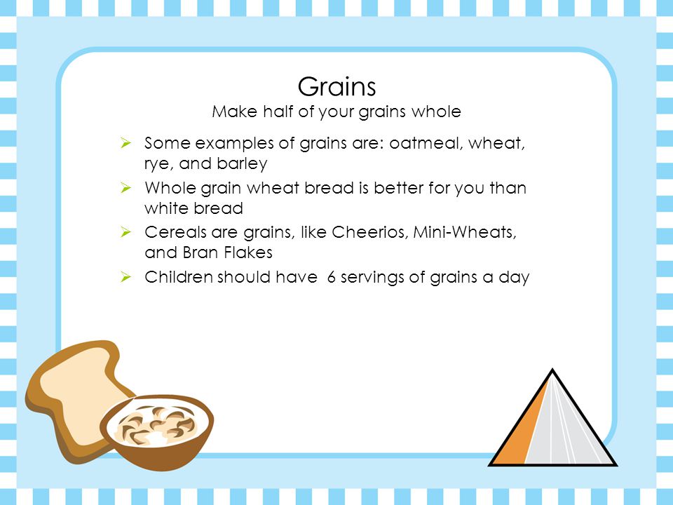 Grains Make half of your grains whole  Some examples of grains are: oatmeal, wheat, rye, and barley  Whole grain wheat bread is better for you than white bread  Cereals are grains, like Cheerios, Mini-Wheats, and Bran Flakes  Children should have 6 servings of grains a day