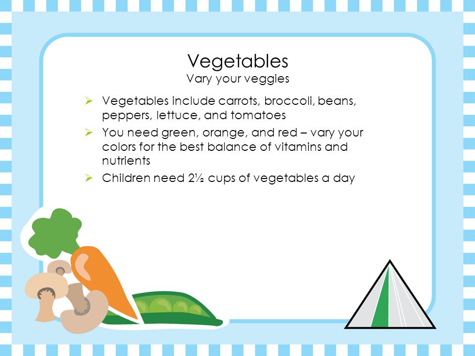 Vegetables Vary your veggies  Vegetables include carrots, broccoli, beans, peppers, lettuce, and tomatoes  You need green, orange, and red – vary your colors for the best balance of vitamins and nutrients  Children need 2½ cups of vegetables a day