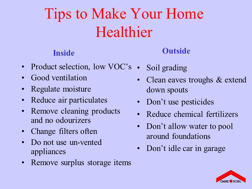 Tips to Make Your Home Healthier Product selection, low VOC’s Good ventilation Regulate moisture Reduce air particulates Remove cleaning products and no odourizers Change filters often Do not use un-vented appliances Remove surplus storage items Soil grading Clean eaves troughs & extend down spouts Don’t use pesticides Reduce chemical fertilizers Don’t allow water to pool around foundations Don’t idle car in garage Inside Outside