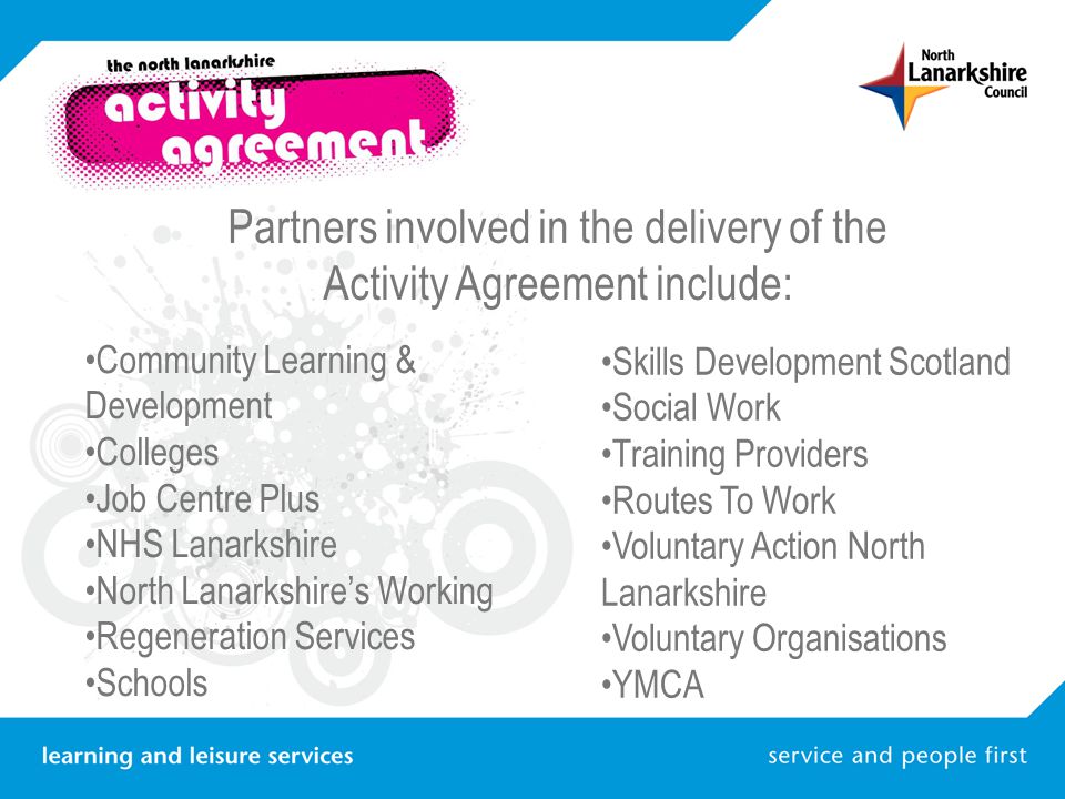 Partners involved in the delivery of the Activity Agreement include: Community Learning & Development Colleges Job Centre Plus NHS Lanarkshire North Lanarkshire’s Working Regeneration Services Schools Skills Development Scotland Social Work Training Providers Routes To Work Voluntary Action North Lanarkshire Voluntary Organisations YMCA