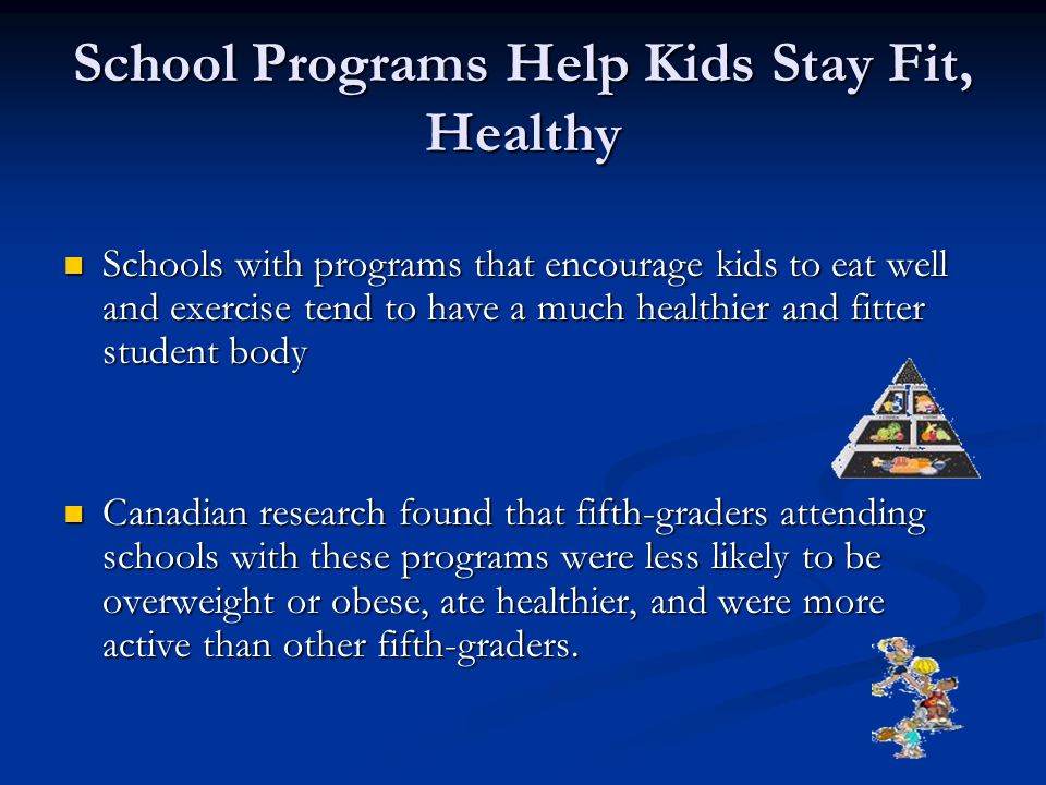 School Programs Help Kids Stay Fit, Healthy Schools with programs that encourage kids to eat well and exercise tend to have a much healthier and fitter student body Schools with programs that encourage kids to eat well and exercise tend to have a much healthier and fitter student body Canadian research found that fifth-graders attending schools with these programs were less likely to be overweight or obese, ate healthier, and were more active than other fifth-graders.